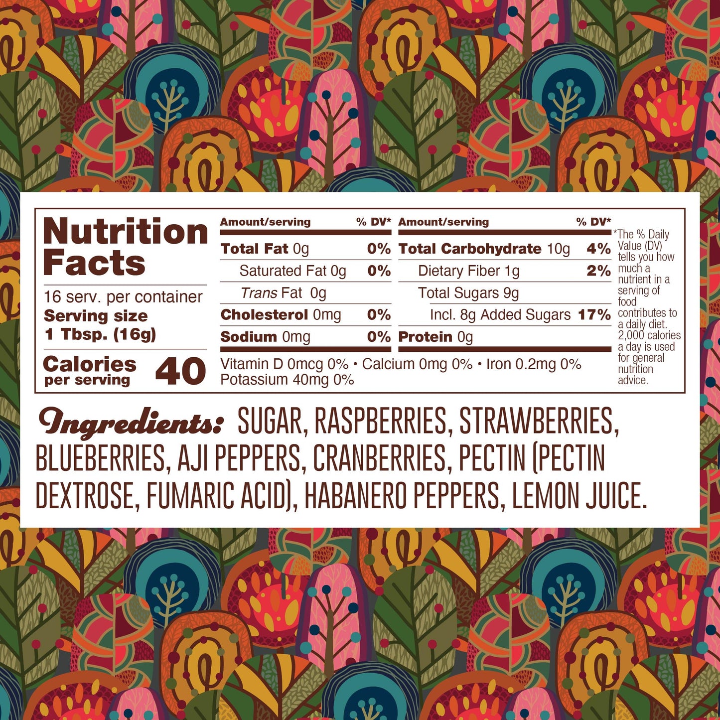 Nutrition panel for Habanero Berry Jelly. 16 1TB servings per container.
Total calories: 40.
Total Fat, 0g, 0% daily value.
Saturated Fat, 0g, 0% daily value.
Trans Fat, 0g.
Cholesterol, 0mg.
Sodium, 0mg, 0% daily value.
Total Carb, 10g, 4% daily value.
Dietary Fiber, 1g, 2% daily value.
Total Sugars, 8g, 17% daily value.
Protein 0g.
Ingredients: sugar, raspberries, strawberries, blueberries, aji peppers, cranberries, pectin (pectin dextrose, fumaric acid), habanero peppers, lemon juice.