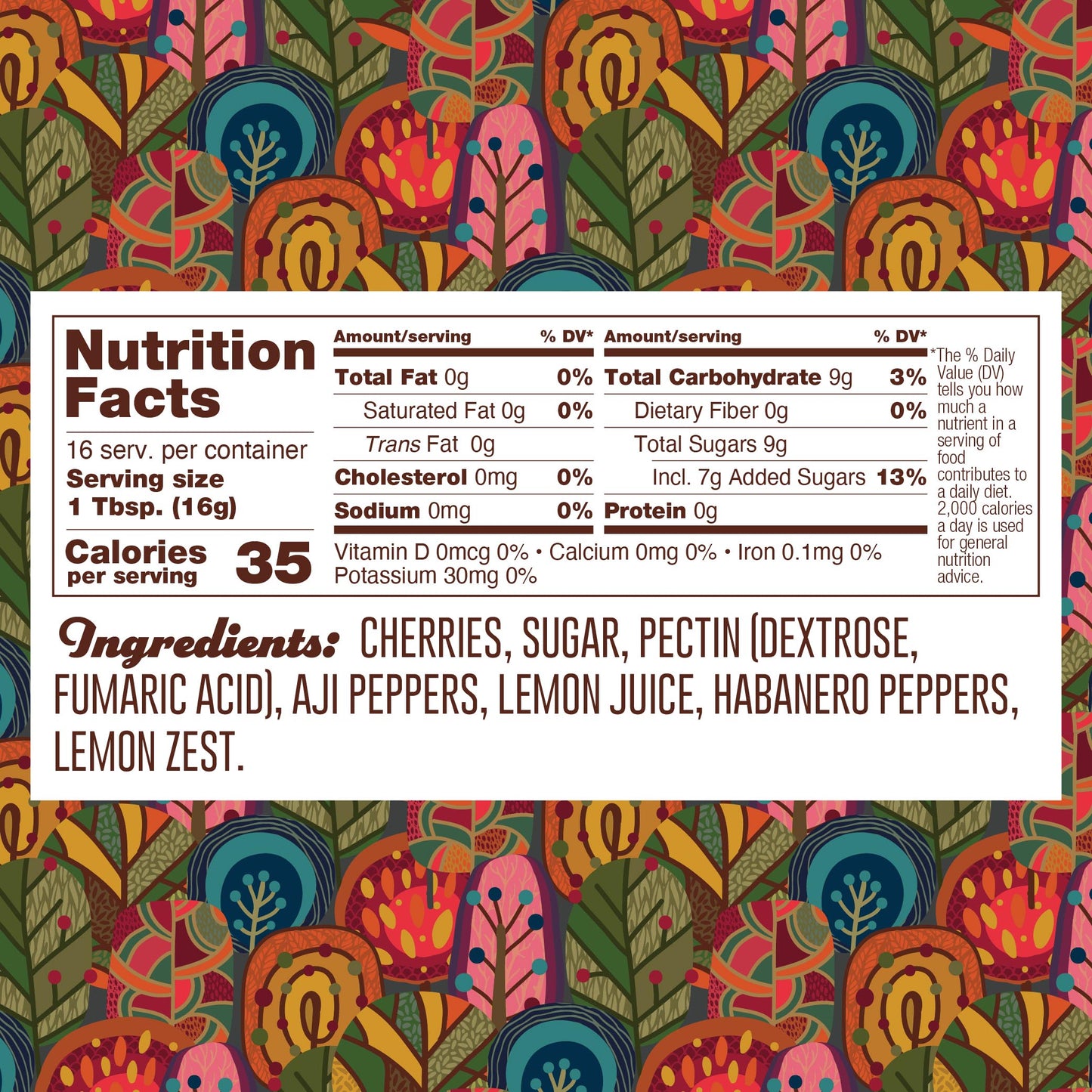 Nutrition panel for Habanero Cherry Jelly. 16 1TB servings per container.
Total calories: 35.
Total Fat, 0g, 0% daily value.
Saturated Fat, 0g, 0% daily value.
Trans Fat, 0g.
Cholesterol, 0mg.
Sodium, 0mg, 0% daily value.
Total Carb, 9g, 3% daily value.
Dietary Fiber, 0g, 0% daily value.
Total Added Sugars, 7g, 13% daily value.
Protein 0g.
Ingredients: cherries, sugar, pectin (pectin dextrose, fumaric acid), aji peppers, lemon juice, habanero peppers, lemon zest.