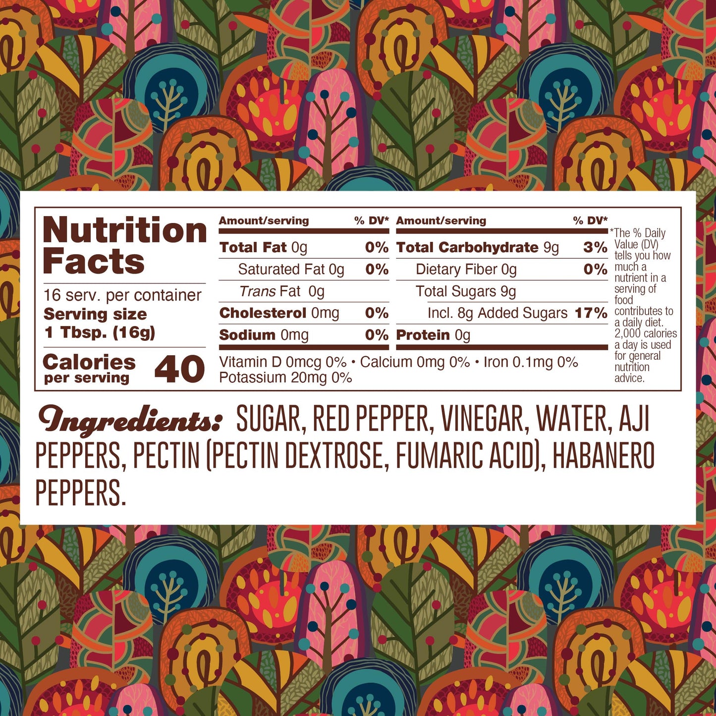 Nutrition panel for Habanero Jelly. 16 1TB servings per container.
Total calories: 40.
Total Fat, 0g, 0% daily value.
Saturated Fat, 0g, 0% daily value.
Trans Fat, 0g.
Cholesterol, 0mg.
Sodium, 0mg, 0% daily value.
Total Carb, 9g, 3% daily value.
Dietary Fiber, 0g, 0% daily value.
Total Added Sugars, 8g, 17% daily value.
Protein 0g.
Ingredients: sugar, red pepper, vinegar, water, aji peppers, pectin (pectin dextrose, fumaric acid), aji peppers, habanero peppers.