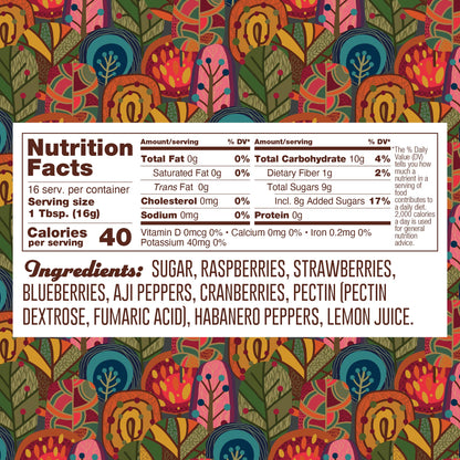 Nutrition panel for Habanero Berry Jelly. 16 1TB servings per container.
Total calories: 40.
Total Fat, 0g, 0% daily value.
Saturated Fat, 0g, 0% daily value.
Trans Fat, 0g.
Cholesterol, 0mg.
Sodium, 0mg, 0% daily value.
Total Carb, 10g, 4% daily value.
Dietary Fiber, 1g, 2% daily value.
Total Sugars, 8g, 17% daily value.
Protein 0g.

Ingredients: sugar, raspberries, strawberries, blueberries, aji peppers, cranberries, pectin (pectin dextrose, fumaric acid), habanero peppers, lemon juice.